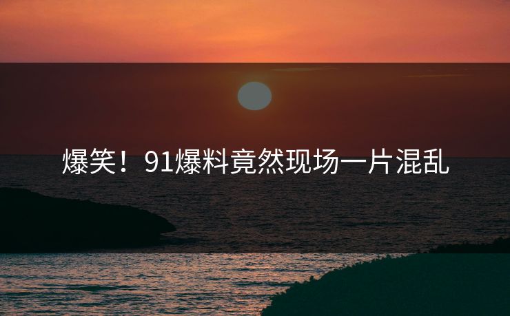 爆笑！91爆料竟然现场一片混乱