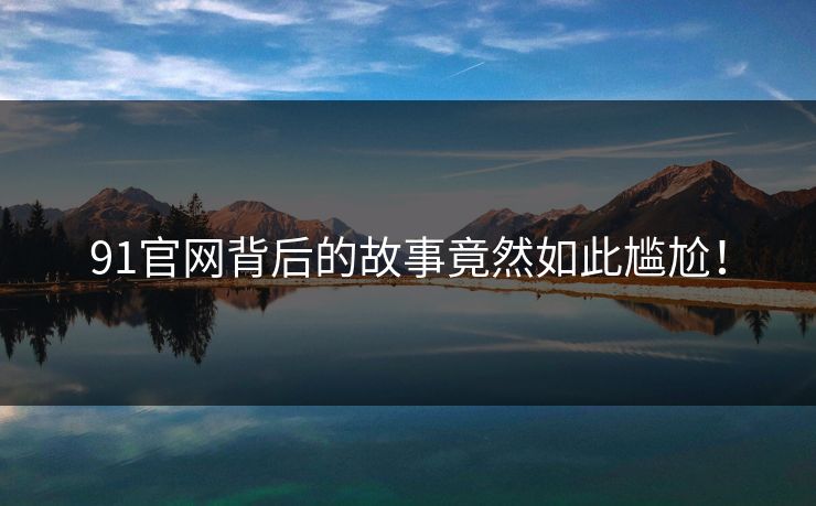 91官网背后的故事竟然如此尴尬！