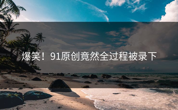 爆笑！91原创竟然全过程被录下