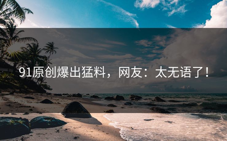 91原创爆出猛料，网友：太无语了！