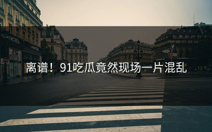 离谱！91吃瓜竟然现场一片混乱