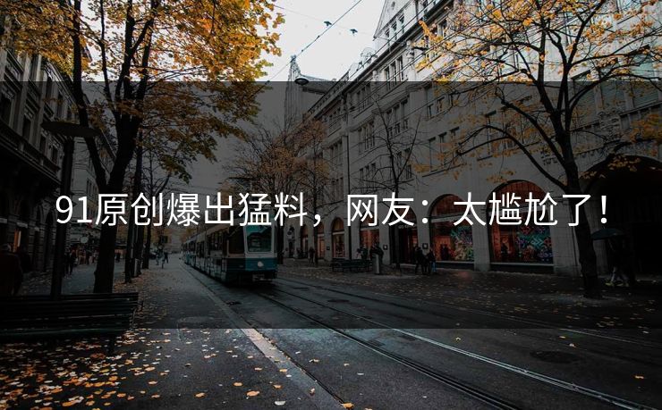 91原创爆出猛料，网友：太尴尬了！