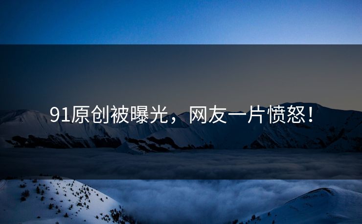 91原创被曝光，网友一片愤怒！