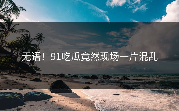 无语！91吃瓜竟然现场一片混乱