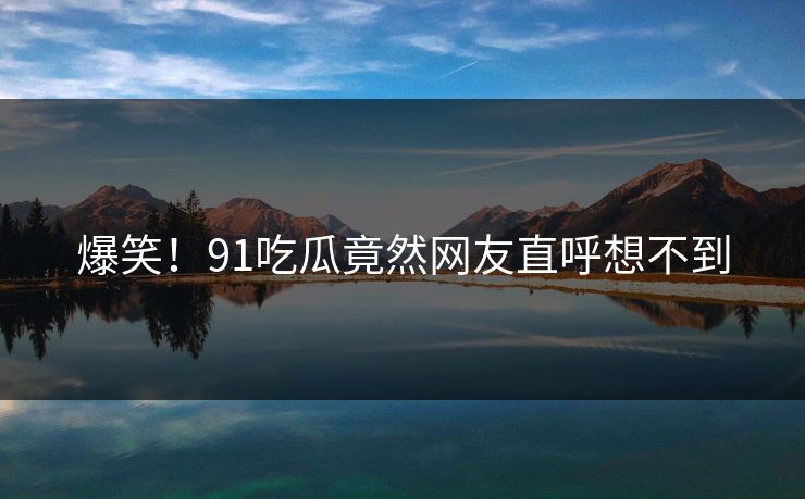 爆笑！91吃瓜竟然网友直呼想不到