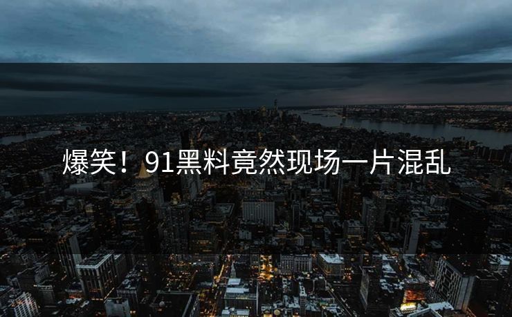 爆笑！91黑料竟然现场一片混乱