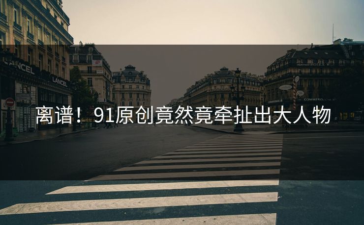 离谱！91原创竟然竟牵扯出大人物