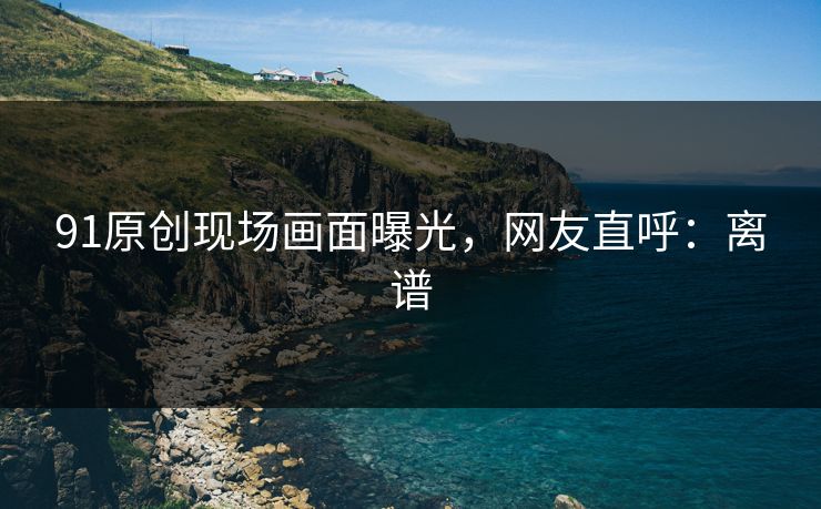 91原创现场画面曝光，网友直呼：离谱