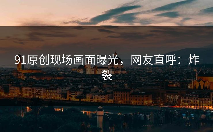 91原创现场画面曝光，网友直呼：炸裂