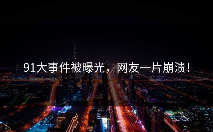 91大事件被曝光，网友一片崩溃！