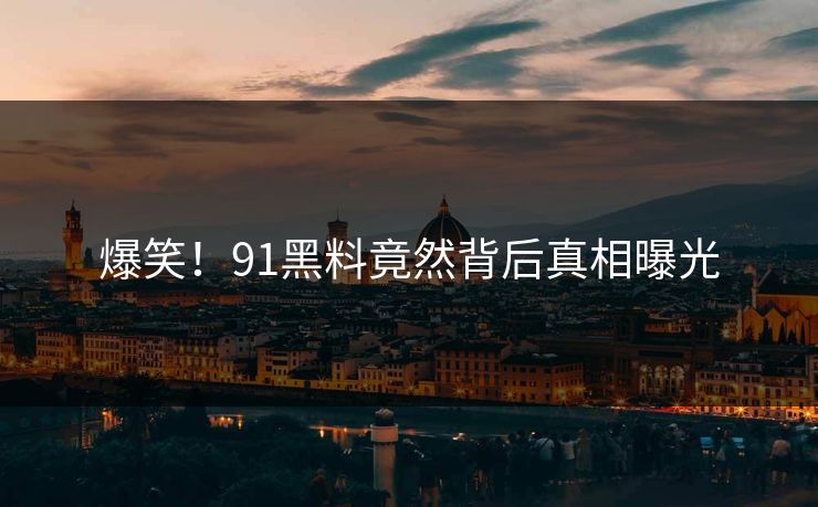 爆笑！91黑料竟然背后真相曝光