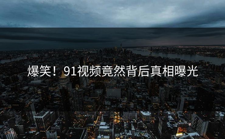 爆笑！91视频竟然背后真相曝光
