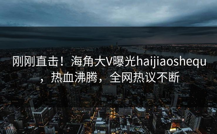 刚刚直击！海角大V曝光haijiaoshequ，热血沸腾，全网热议不断