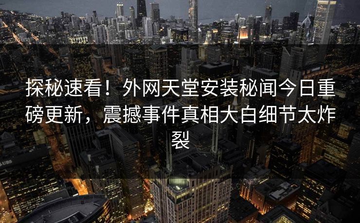 探秘速看！外网天堂安装秘闻今日重磅更新，震撼事件真相大白细节太炸裂