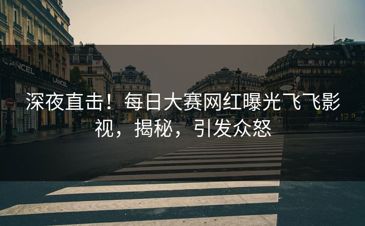 深夜直击！每日大赛网红曝光飞飞影视，揭秘，引发众怒