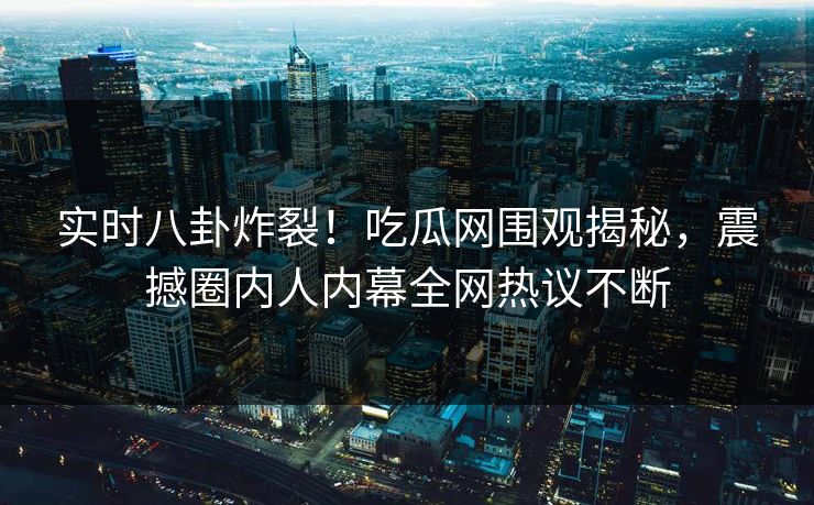 实时八卦炸裂！吃瓜网围观揭秘，震撼圈内人内幕全网热议不断