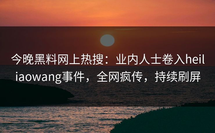 今晚黑料网上热搜：业内人士卷入heiliaowang事件，全网疯传，持续刷屏