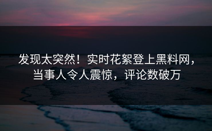 发现太突然！实时花絮登上黑料网，当事人令人震惊，评论数破万