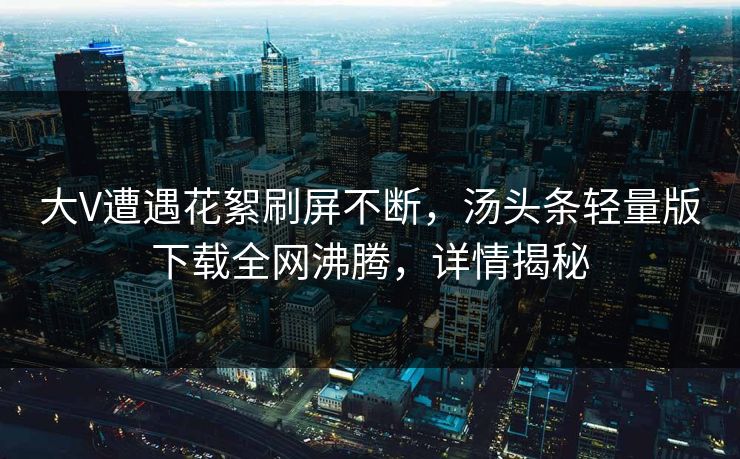 大V遭遇花絮刷屏不断，汤头条轻量版下载全网沸腾，详情揭秘