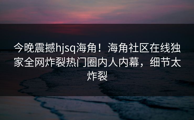 今晚震撼hjsq海角！海角社区在线独家全网炸裂热门圈内人内幕，细节太炸裂