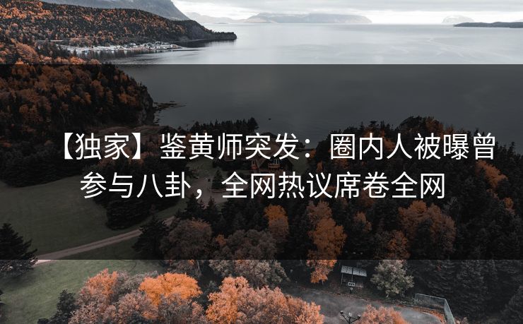 【独家】鉴黄师突发：圈内人被曝曾参与八卦，全网热议席卷全网