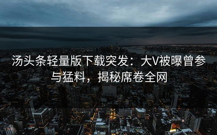 汤头条轻量版下载突发：大V被曝曾参与猛料，揭秘席卷全网