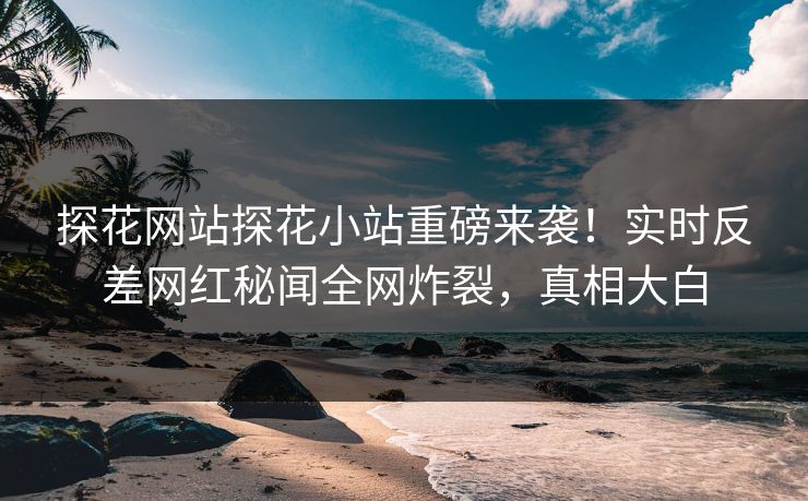 探花网站探花小站重磅来袭！实时反差网红秘闻全网炸裂，真相大白
