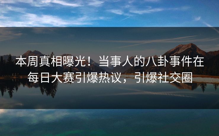 本周真相曝光！当事人的八卦事件在每日大赛引爆热议，引爆社交圈