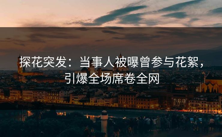 探花突发：当事人被曝曾参与花絮，引爆全场席卷全网