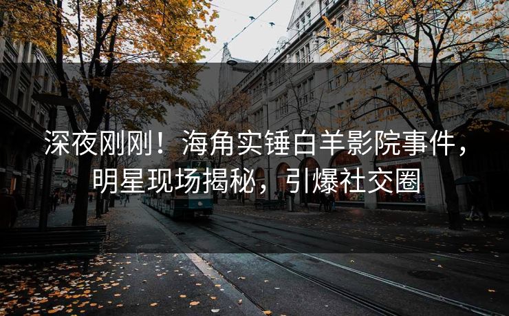 深夜刚刚！海角实锤白羊影院事件，明星现场揭秘，引爆社交圈