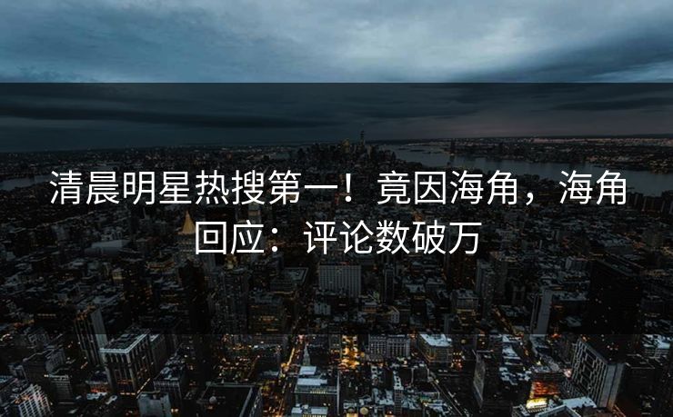 清晨明星热搜第一！竟因海角，海角回应：评论数破万