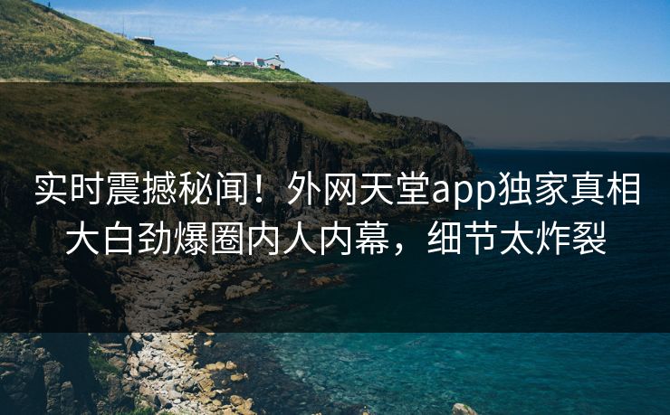 实时震撼秘闻！外网天堂app独家真相大白劲爆圈内人内幕，细节太炸裂