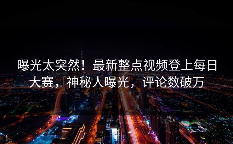 曝光太突然！最新整点视频登上每日大赛，神秘人曝光，评论数破万