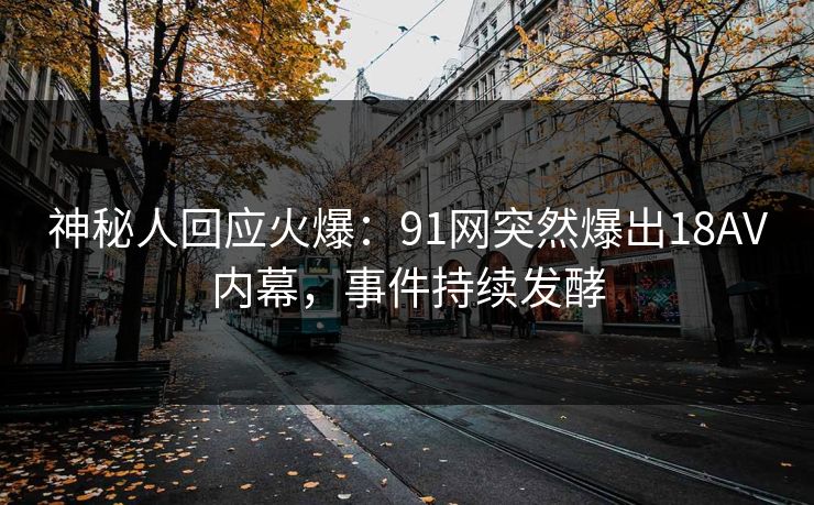 神秘人回应火爆：91网突然爆出18AV内幕，事件持续发酵