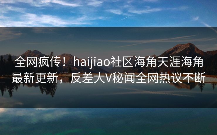 全网疯传！haijiao社区海角天涯海角最新更新，反差大V秘闻全网热议不断