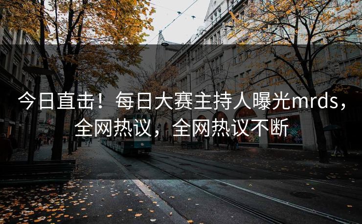 今日直击！每日大赛主持人曝光mrds，全网热议，全网热议不断
