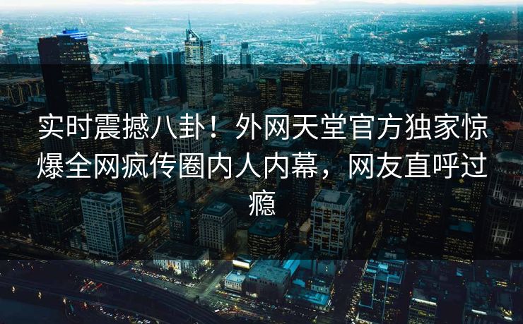 实时震撼八卦！外网天堂官方独家惊爆全网疯传圈内人内幕，网友直呼过瘾