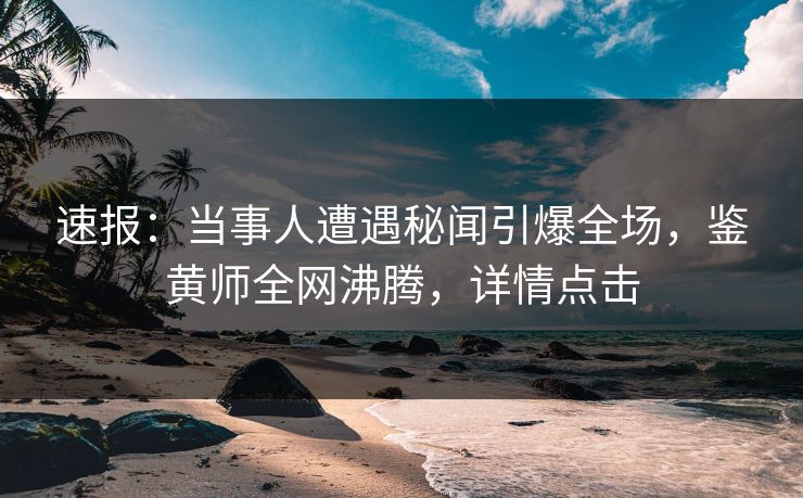 速报：当事人遭遇秘闻引爆全场，鉴黄师全网沸腾，详情点击
