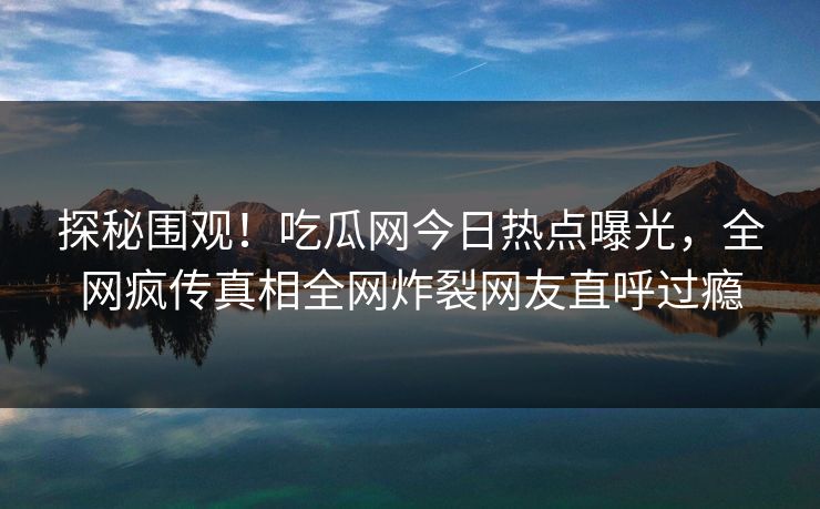 探秘围观！吃瓜网今日热点曝光，全网疯传真相全网炸裂网友直呼过瘾