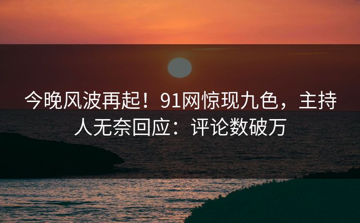 今晚风波再起！91网惊现九色，主持人无奈回应：评论数破万