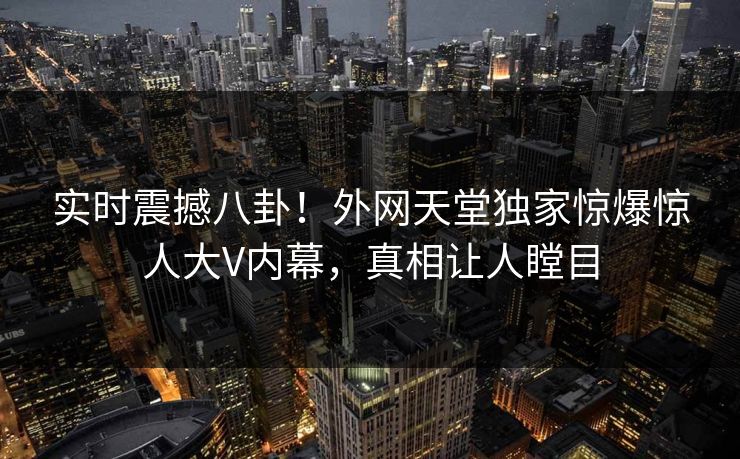 实时震撼八卦！外网天堂独家惊爆惊人大V内幕，真相让人瞠目