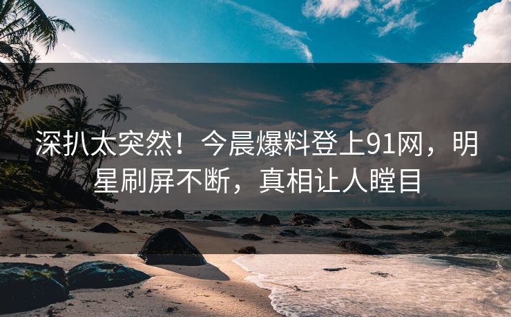 深扒太突然！今晨爆料登上91网，明星刷屏不断，真相让人瞠目