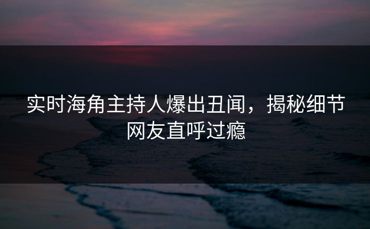 实时海角主持人爆出丑闻，揭秘细节网友直呼过瘾