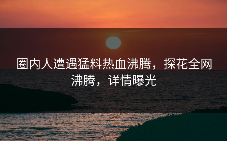 圈内人遭遇猛料热血沸腾，探花全网沸腾，详情曝光