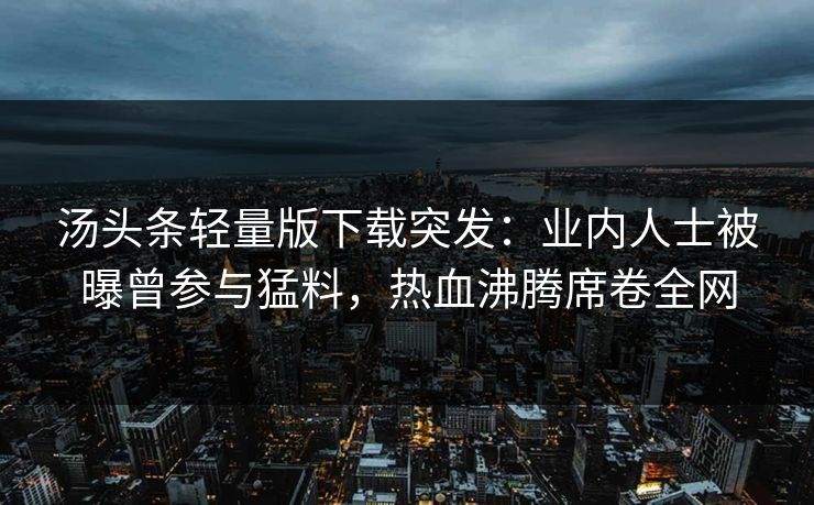 汤头条轻量版下载突发：业内人士被曝曾参与猛料，热血沸腾席卷全网