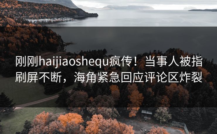 刚刚haijiaoshequ疯传！当事人被指刷屏不断，海角紧急回应评论区炸裂