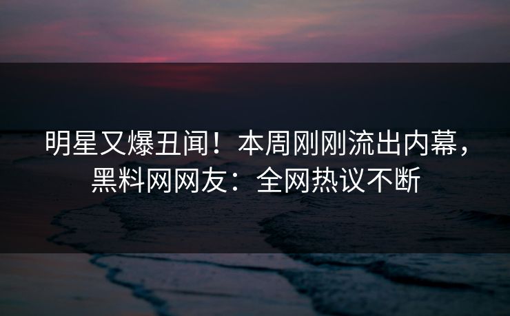 明星又爆丑闻！本周刚刚流出内幕，黑料网网友：全网热议不断