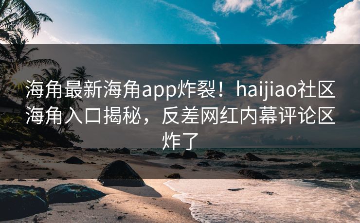 海角最新海角app炸裂！haijiao社区海角入口揭秘，反差网红内幕评论区炸了