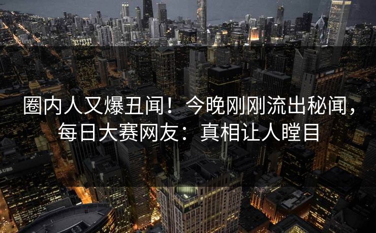 圈内人又爆丑闻！今晚刚刚流出秘闻，每日大赛网友：真相让人瞠目