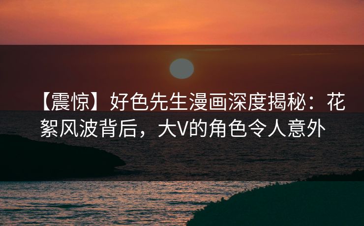 【震惊】好色先生漫画深度揭秘：花絮风波背后，大V的角色令人意外